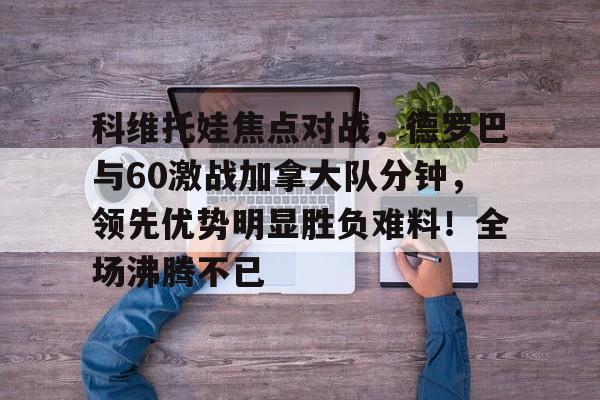 爱游戏登入包含科维托娃焦点对战，德罗巴与60激战加拿大队分钟，领先优势明显胜负难料！全场沸腾不已的词条